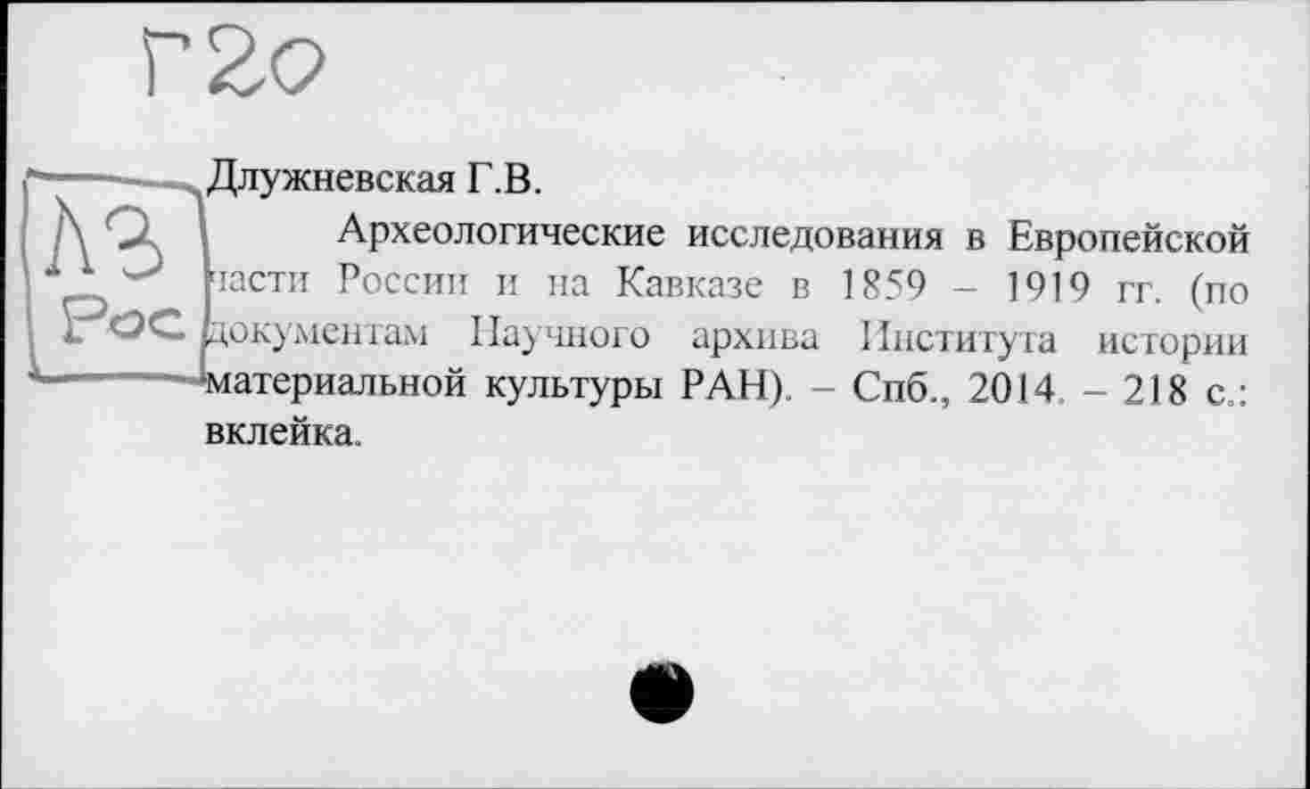 ﻿Г2о
A3
Длужневская Г.В.
Археологические исследования в Европейской засти России и на Кавказе в 1859 - 1919 гг. (по 1 ОС. документам Научного архива Института истории -------Материальной культуры РАН). - Спб., 2014. - 218 с.: вклейка.